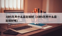 3到5万开什么店比较好（3到5万开什么店比较好呢）