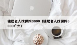 独居老人找保姆8000（独居老人找保姆8000广州）