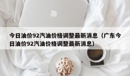 今日油价92汽油价格调整最新消息（广东今日油价92汽油价格调整最新消息）