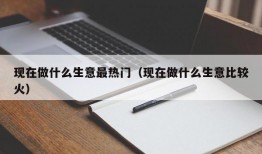 现在做什么生意最热门（现在做什么生意比较火）