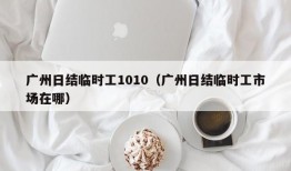 广州日结临时工1010（广州日结临时工市场在哪）