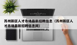 苏州新区人才市场最新招聘信息（苏州新区人才市场最新招聘信息网）